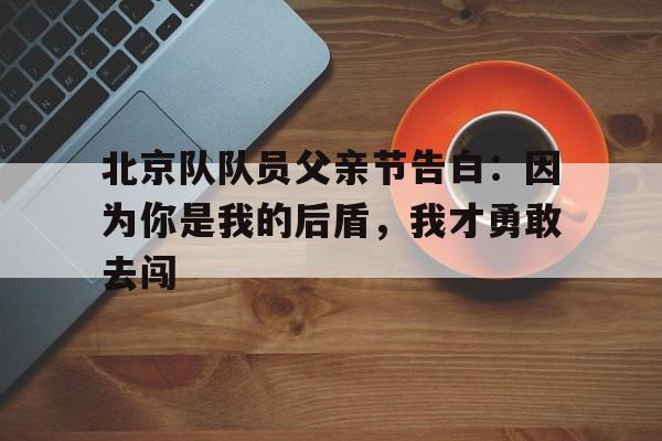 星空体育-包含北京队队员父亲节告白：因为你是我的后盾，我才勇敢去闯的词条
