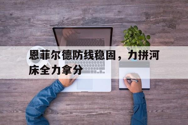 星空体育-包含恩菲尔德防线稳固，力拼河床全力拿分的词条