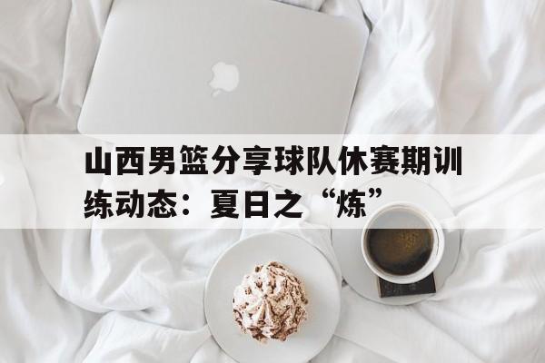 包含山西男篮分享球队休赛期训练动态：夏日之“炼”的词条