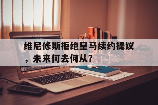 星空体育-包含维尼修斯拒绝皇马续约提议，未来何去何从？的词条